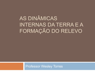 AS DINÂMICAS
INTERNAS DA TERRA E A
FORMAÇÃO DO RELEVO
Professor Wesley Torres
 