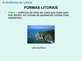 FORMAS LITORAIS
• Cabo – saliência da linha de costa que entra pelo
mar dentro, em virtude de apresentar rochas mais
resistentes.
´
cabo da Roca
A dinâmica do Litoral
 