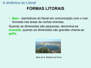 FORMAS LITORAIS
• Baía - reentrância do litoral em comunicação com o mar,
formada nas áreas de rochas brandas.
Quando as dimensões são pequenas, denomina-se
enseada, quando as dimensões são grandes chama-se
golfo.
Baía de S. Matinho do Porto
A dinâmica do Litoral
 