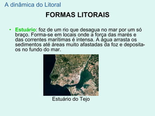 FORMAS LITORAIS
• Estuário: foz de um rio que desagua no mar por um só
braço. Forma-se em locais onde a força das marés e
das correntes marítimas é intensa. A água arrasta os
sedimentos até áreas muito afastadas da foz e deposita-
os no fundo do mar.
Estuário do Tejo
A dinâmica do Litoral
 