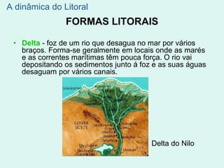 FORMAS LITORAIS
• Delta - foz de um rio que desagua no mar por vários
braços. Forma-se geralmente em locais onde as marés
e as correntes marítimas têm pouca força. O rio vai
depositando os sedimentos junto á foz e as suas águas
desaguam por vários canais.
Delta do Nilo
A dinâmica do Litoral
 