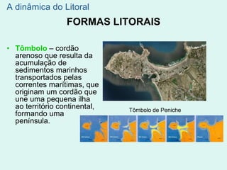 FORMAS LITORAIS
• Tômbolo – cordão
arenoso que resulta da
acumulação de
sedimentos marinhos
transportados pelas
correntes marítimas, que
originam um cordão que
une uma pequena ilha
ao território continental,
formando uma
península.
A dinâmica do Litoral
Tômbolo de Peniche
 