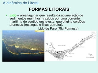 FORMAS LITORAIS
• Lido – área lagunar que resulta da acumulação de
sedimentos marinhos, trazidos por uma corrente
marítima de sentido oeste-este, que origina cordões
arenosos (restingas e ilhas-barreira).
Lido de Faro (Ria Formosa)
A dinâmica do Litoral
 