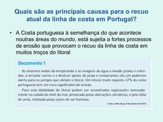Quais são as principais causas para o recuo
atual da linha de costa em Portugal?
• A Costa portuguesa à semelhança do que acontece
noutras áreas do mundo, está sujeita a fortes processos
de erosão que provocam o recuo da linha de costa em
muitos troços do litoral
 