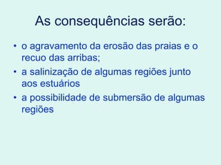 As consequências serão:
• o agravamento da erosão das praias e o
recuo das arribas;
• a salinização de algumas regiões junto
aos estuários
• a possibilidade de submersão de algumas
regiões
 
