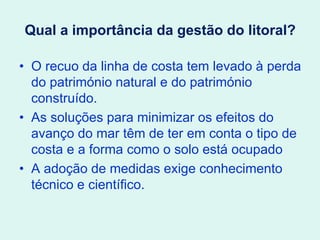 Qual a importância da gestão do litoral?
• O recuo da linha de costa tem levado à perda
do património natural e do património
construído.
• As soluções para minimizar os efeitos do
avanço do mar têm de ter em conta o tipo de
costa e a forma como o solo está ocupado
• A adoção de medidas exige conhecimento
técnico e científico.
 