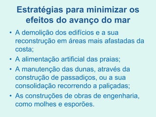 Estratégias para minimizar os
efeitos do avanço do mar
• A demolição dos edifícios e a sua
reconstrução em áreas mais afastadas da
costa;
• A alimentação artificial das praias;
• A manutenção das dunas, através da
construção de passadiços, ou a sua
consolidação recorrendo a paliçadas;
• As construções de obras de engenharia,
como molhes e esporões.
 