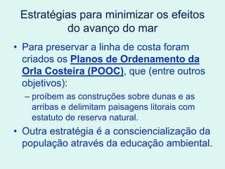 Estratégias para minimizar os efeitos
do avanço do mar
• Para preservar a linha de costa foram
criados os Planos de Ordenamento da
Orla Costeira (POOC), que (entre outros
objetivos):
– proíbem as construções sobre dunas e as
arribas e delimitam paisagens litorais com
estatuto de reserva natural.
• Outra estratégia é a consciencialização da
população através da educação ambiental.
 