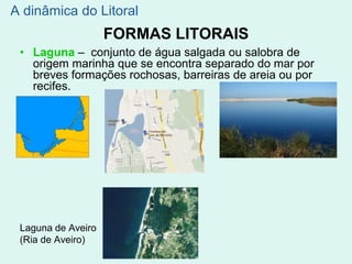 FORMAS LITORAIS
• Laguna – conjunto de água salgada ou salobra de
origem marinha que se encontra separado do mar por
breves formações rochosas, barreiras de areia ou por
recifes.
Laguna de Aveiro
(Ria de Aveiro)
A dinâmica do Litoral
 