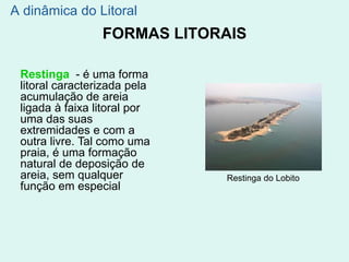 FORMAS LITORAIS
A dinâmica do Litoral
Restinga do Lobito
Restinga - é uma forma
litoral caracterizada pela
acumulação de areia
ligada à faixa litoral por
uma das suas
extremidades e com a
outra livre. Tal como uma
praia, é uma formação
natural de deposição de
areia, sem qualquer
função em especial
 