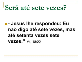 Será até sete vezes? 
 - Jesus lhe respondeu: Eu 
não digo até sete vezes, mas 
até setenta vezes sete 
vezes.” Mt, 18:22 
 