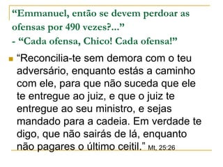 “Emmanuel, então se devem perdoar as 
ofensas por 490 vezes?...” 
- “Cada ofensa, Chico! Cada ofensa!” 
 “Reconcilia-te sem demora com o teu 
adversário, enquanto estás a caminho 
com ele, para que não suceda que ele 
te entregue ao juiz, e que o juiz te 
entregue ao seu ministro, e sejas 
mandado para a cadeia. Em verdade te 
digo, que não sairás de lá, enquanto 
não pagares o último ceitil.” Mt, 25:26 
 