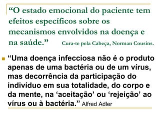 “O estado emocional do paciente tem 
efeitos específicos sobre os 
mecanismos envolvidos na doença e 
na saúde.” Cura-te pela Cabeça, Norman Cousins. 
 “Uma doença infecciosa não é o produto 
apenas de uma bactéria ou de um vírus, 
mas decorrência da participação do 
indivíduo em sua totalidade, do corpo e 
da mente, na ‘aceitação’ ou ‘rejeição’ ao 
vírus ou à bactéria.” Alfred Adler 
 