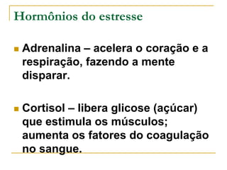 Hormônios do estresse 
 Adrenalina – acelera o coração e a 
respiração, fazendo a mente 
disparar. 
 Cortisol – libera glicose (açúcar) 
que estimula os músculos; 
aumenta os fatores do coagulação 
no sangue. 
 