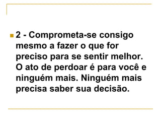  2 - Comprometa-se consigo 
mesmo a fazer o que for 
preciso para se sentir melhor. 
O ato de perdoar é para você e 
ninguém mais. Ninguém mais 
precisa saber sua decisão. 
 