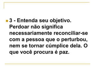 3 - Entenda seu objetivo. 
Perdoar não significa 
necessariamente reconciliar-se 
com a pessoa que o perturbou, 
nem se tornar cúmplice dela. O 
que você procura é paz. 
 