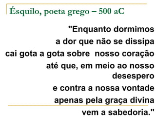 Ésquilo, poeta grego – 500 aC 
"Enquanto dormimos 
a dor que não se dissipa 
cai gota a gota sobre nosso coração 
até que, em meio ao nosso 
desespero 
e contra a nossa vontade 
apenas pela graça divina 
vem a sabedoria." 
 