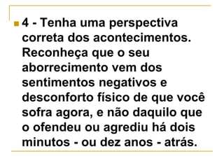  4 - Tenha uma perspectiva 
correta dos acontecimentos. 
Reconheça que o seu 
aborrecimento vem dos 
sentimentos negativos e 
desconforto físico de que você 
sofra agora, e não daquilo que 
o ofendeu ou agrediu há dois 
minutos - ou dez anos - atrás. 
 