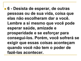  6 - Desista de esperar, de outras 
pessoas ou de sua vida, coisa que 
elas não escolheram dar a você. 
Lembre a si mesmo que você pode 
esperar saúde, amizade e 
prosperidade e se esforçar para 
consegui-los. Porém, você sofrerá se 
exigir que essas coisas aconteçam 
quando você não tem o poder de 
fazê-las acontecer. 
 