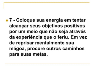  7 - Coloque sua energia em tentar 
alcançar seus objetivos positivos 
por um meio que não seja através 
da experiência que o feriu. Em vez 
de reprisar mentalmente sua 
mágoa, procure outros caminhos 
para suas metas. 
 