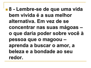  8 - Lembre-se de que uma vida 
bem vivida é a sua melhor 
alternativa. Em vez de se 
concentrar nas suas mágoas – 
o que daria poder sobre você à 
pessoa que o magoou – 
aprenda a buscar o amor, a 
beleza e a bondade ao seu 
redor. 
 