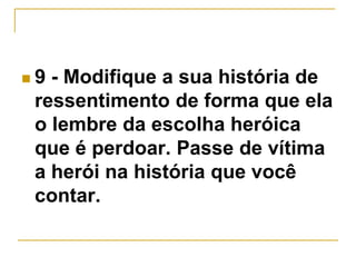  9 - Modifique a sua história de 
ressentimento de forma que ela 
o lembre da escolha heróica 
que é perdoar. Passe de vítima 
a herói na história que você 
contar. 
 