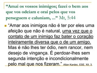 “Amai os vossos inimigos; fazei o bem aos 
que vos odeiam e orai pelos que vos 
perseguem e caluniam, ...” Mt, 5:44 
 “Amar aos inimigos não é ter por eles uma 
afeição que não é natural, uma vez que o 
contato de um inimigo faz bater o coração 
inteiramente diversa que o de um amigo. 
Mas é não lhes ter ódio, nem rancor, nem 
desejo de vingança. É perdoar-lhes sem 
segunda intenção e incondicionalmente 
pelo mal que nos fizeram.” Allan Kardec, ESE, XII, 3. 
 
