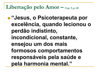 Libertação pelo Amor – Cap. 9, p. 68 
 “Jesus, o Psicoterapeuta por 
excelência, quando lecionou o 
perdão indistinto, 
incondicional, constante, 
ensejou um dos mais 
formosos comportamentos 
responsáveis pela saúde e 
pela harmonia mental.” 
 