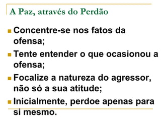 A Paz, através do Perdão 
 Concentre-se nos fatos da 
ofensa; 
 Tente entender o que ocasionou a 
ofensa; 
 Focalize a natureza do agressor, 
não só a sua atitude; 
 Inicialmente, perdoe apenas para 
si mesmo. 
 