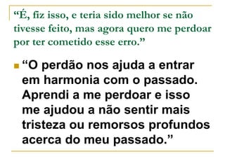 “É, fiz isso, e teria sido melhor se não 
tivesse feito, mas agora quero me perdoar 
por ter cometido esse erro.” 
 “O perdão nos ajuda a entrar 
em harmonia com o passado. 
Aprendi a me perdoar e isso 
me ajudou a não sentir mais 
tristeza ou remorsos profundos 
acerca do meu passado.” 
 