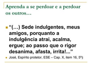 Aprenda a se perdoar e a perdoar 
os outros… 
 “(…) Sede indulgentes, meus 
amigos, porquanto a 
indulgência atrai, acalma, 
ergue; ao passo que o rigor 
desanima, afasta, irrita!...” 
 José, Espírito protetor, ESE – Cap. X, item 16, 5º§ 
 