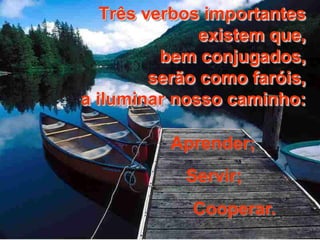 Três verbos importantes 
existem que, 
bem conjugados, 
serão como faróis, 
a iluminar nosso caminho: 
Aprender; 
Servir; 
Cooperar. 
 