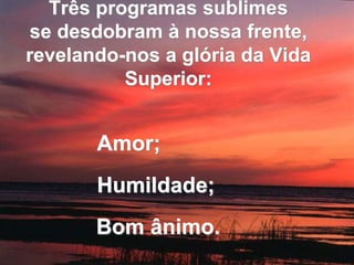 Três programas sublimes 
se desdobram à nossa frente, 
revelando-nos a glória da Vida 
Superior: 
Amor; 
Humildade; 
Bom ânimo. 
 