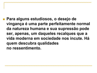  Para alguns estudiosos, o desejo de 
vingança é uma parte perfeitamente normal 
da natureza humana e sua supressão pode 
ser, apenas, um daqueles recalques que a 
vida moderna em sociedade nos incute. Há 
quem descubra qualidades 
no ressentimento. 
 