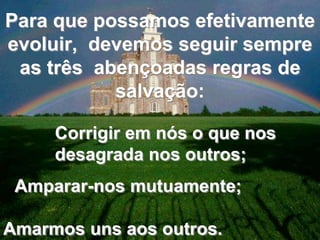 Para que possamos efetivamente 
evoluir, devemos seguir sempre 
as três abençoadas regras de 
salvação: 
Corrigir em nós o que nos 
desagrada nos outros; 
Amparar-nos mutuamente; 
Amarmos uns aos outros. 
 