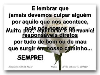 E lembrar que 
jamais devemos culpar alguém 
por aquilo que nos acontece, 
pois nós somos os 
responsáveis diretos 
Muita paz, equilíbrio e harmonia! 
por tudo de bom ou de mau 
que surgir em nosso caminho... 
Música La vida es bella – E. Cortàzar 
SEMPRE! 
Mensagem de Chico Xavier 
 