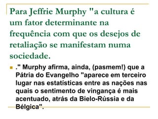 Para Jeffrie Murphy "a cultura é 
um fator determinante na 
frequência com que os desejos de 
retaliação se manifestam numa 
sociedade. 
 ." Murphy afirma, ainda, (pasmem!) que a 
Pátria do Evangelho "aparece em terceiro 
lugar nas estatísticas entre as nações nas 
quais o sentimento de vingança é mais 
acentuado, atrás da Bielo-Rússia e da 
Bélgica". 
 