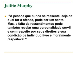 Jeffrie Murphy 
 "A pessoa que nunca se ressente, seja de 
qual for a ofensa, pode ser um santo. 
Mas, a falta de ressentimentos pode 
também revelar uma personalidade servil 
e sem respeito por seus direitos e sua 
condição de indivíduo livre e moralmente 
respeitável." 
 