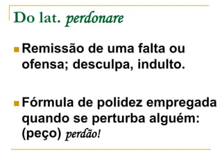 Do lat. perdonare 
 Remissão de uma falta ou 
ofensa; desculpa, indulto. 
Fórmula de polidez empregada 
quando se perturba alguém: 
(peço) perdão! 
 