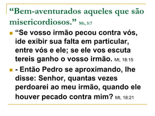 “Bem-aventurados aqueles que são 
misericordiosos.” Mt, 5:7 
 “Se vosso irmão pecou contra vós, 
ide exibir sua falta em particular, 
entre vós e ele; se ele vos escuta 
tereis ganho o vosso irmão. Mt, 18:15 
 - Então Pedro se aproximando, lhe 
disse: Senhor, quantas vezes 
perdoarei ao meu irmão, quando ele 
houver pecado contra mim? Mt, 18:21 
 