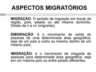 ASPECTOS MIGRATÓRIOS
 MIGRAÇÃO: O sentido de migração em trocar de
região, país, estado ou até mesmo domicílio.
Direito de ir e vir (migrante);
 EMIGRAÇÃO: é o movimento de saída de
pessoas de uma determinada área geográfica,
seja de um país a outro ou mesmo dentro de um
mesmo país;
 IMIGRAÇÃO: é o movimento de chegada de
pessoas para determinada área geográfica, seja
em um mesmo país ou entre países diferentes.
 