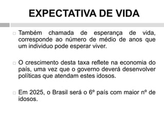EXPECTATIVA DE VIDA
 Também chamada de esperança de vida,
corresponde ao número de médio de anos que
um individuo pode esperar viver.
 O crescimento desta taxa reflete na economia do
país, uma vez que o governo deverá desenvolver
políticas que atendam estes idosos.
 Em 2025, o Brasil será o 6º país com maior nº de
idosos.
 