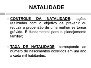 NATALIDADE
 CONTROLE DA NATALIDADE: ações
realizadas com o objetivo de prevenir ou
reduzir a propensão de uma mulher se tornar
grávida. É fundamental para o planejamento
familiar;
 TAXA DE NATALIDADE: corresponde ao
número de nascimentos ocorridos em um ano
a cada mil habitantes.
 