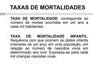 TAXAS DE MORTALIDADES
 TAXA DE MORTALIDADE: corresponde ao
número de mortes ocorridas em um ano a
cada mil habitantes;
 TAXA DE MORTALIDADE INFANTIL:
frequência com que ocorrem os óbitos infantis
(menores de um ano) em uma população, em
relação ao número de nascidos vivos em
determinado ano civil. Expressa-se para cada
mil crianças nascidas vivas.
 