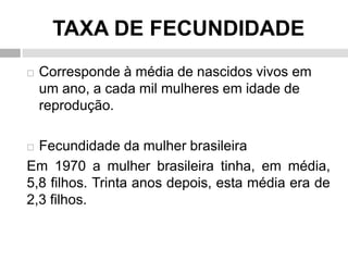 TAXA DE FECUNDIDADE
 Corresponde à média de nascidos vivos em
um ano, a cada mil mulheres em idade de
reprodução.
 Fecundidade da mulher brasileira
Em 1970 a mulher brasileira tinha, em média,
5,8 filhos. Trinta anos depois, esta média era de
2,3 filhos.
 