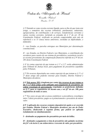 § 3º Entende-se como receita corrente líquida, para os fins de que trata este
artigo, o somatório das receitas tributárias, patrimoniais, industriais,
agropecuárias, de contribuições e de serviços, transferências correntes e
outras receitas correntes, incluindo as oriundas do § 1º do art. 20 da
Constituição Federal, verificado no período compreendido pelo mês de
referência e os 11 (onze) meses anteriores, excluídas as duplicidades, e
deduzidos:

I – nos Estados, as parcelas entregues aos Municípios por determinação
constitucional;

II – nos Estados, no Distrito Federal e nos Municípios, a contribuição dos
servidores para custeio do seu sistema de previdência e assistência social e
as receitas provenientes da compensação financeira referida no § 9º do art.
201 desta Constituição Federal.

§ 4º As contas especiais de que tratam os § 1º e § 2º, serão administradas
pelo Tribunal de Justiça local, para pagamento de precatórios expedidos
pelos Tribunais.

§ 5º Os recursos depositados nas contas especiais de que tratam os § 1º e §
2º deste artigo não poderão retornar para Estados, Distrito Federal e
Municípios devedores.

§ 6º Pelo menos 50% (cinqüenta por cento) dos recursos de que tratam os
§§ 1º e 2º deste artigo serão utilizados para pagamento de precatórios em
ordem cronologia de apresentação, respeitadas as preferências definidas
no § 1º, para os requisitórios do mesmo ano, e no §2º do art. 100, para
requisitórios de todos os anos.

§ 7º Nos casos em que não se possa estabelecer a precedência cronológica
entre 2 (dois) precatórios, pagar-se-á primeiramente o precatório de menor
valor.

§ 8º A aplicação dos recursos restantes dependerá de opção a ser exercida
por Estados, Distrito Federal e Municípios devedores, por ato do Poder
Executivo, obedecendo à seguinte forma, que poderá ser aplicada
isoladamente ou simultaneamente:

I – destinados ao pagamento dos precatórios por meio do leilão;

II – destinados a pagamento a vista de precatórios não quitados na forma
do § 6º e do inciso I, em ordem única e crescente de valor, por precatório;



                                                                          10
 
