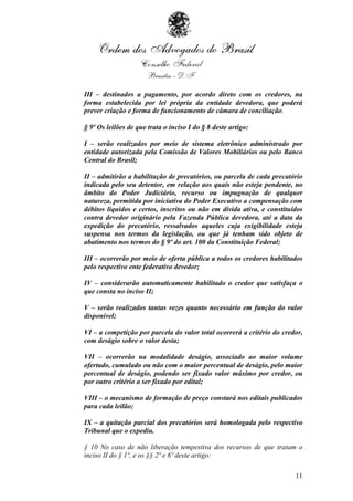 III – destinados a pagamento, por acordo direto com os credores, na
forma estabelecida por lei própria da entidade devedora, que poderá
prever criação e forma de funcionamento de câmara de conciliação.

§ 9º Os leilões de que trata o inciso I do § 8 deste artigo:

I – serão realizados por meio de sistema eletrônico administrado por
entidade autorizada pela Comissão de Valores Mobiliários ou pelo Banco
Central do Brasil;

II – admitirão a habilitação de precatórios, ou parcela de cada precatório
indicada pelo seu detentor, em relação aos quais não esteja pendente, no
âmbito do Poder Judiciário, recurso ou impugnação de qualquer
natureza, permitida por iniciativa do Poder Executivo a compensação com
débitos líquidos e certos, inscritos ou não em dívida ativa, e constituídos
contra devedor originário pela Fazenda Pública devedora, até a data da
expedição do precatório, ressalvados aqueles cuja exigibilidade esteja
suspensa nos termos da legislação, ou que já tenham sido objeto de
abatimento nos termos do § 9º do art. 100 da Constituição Federal;

III – ocorrerão por meio de oferta pública a todos os credores habilitados
pelo respectivo ente federativo devedor;

IV – considerarão automaticamente habilitado o credor que satisfaça o
que consta no inciso II;

V – serão realizados tantas vezes quanto necessário em função do valor
disponível;

VI – a competição por parcela do valor total ocorrerá a critério do credor,
com deságio sobre o valor desta;

VII – ocorrerão na modalidade deságio, associado ao maior volume
ofertado, cumulado ou não com o maior percentual de deságio, pelo maior
percentual de deságio, podendo ser fixado valor máximo por credor, ou
por outro critério a ser fixado por edital;

VIII – o mecanismo de formação de preço constará nos editais publicados
para cada leilão;

IX – a quitação parcial dos precatórios será homologada pelo respectivo
Tribunal que o expediu.

§ 10 No caso de não liberação tempestiva dos recursos de que tratam o
inciso II do § 1º, e os §§ 2º e 6º deste artigo:

                                                                        11
 