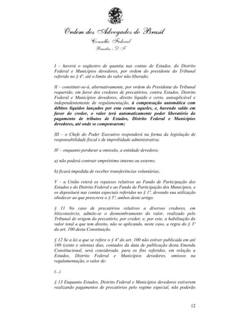 I – haverá o seqüestro de quantia nas contas de Estados, do Distrito
Federal e Municípios devedores, por ordem do presidente do Tribunal
referido no § 4º, até o limite do valor não liberado;

II – constituir-se-á, alternativamente, por ordem do Presidente do Tribunal
requerido, em favor dos credores de precatórios, contra Estados, Distrito
Federal e Municípios devedores, direito líquido e certo, autoaplicável e
independentemente de regulamentação, à compensação automática com
débitos líquidos lançados por esta contra aqueles, e, havendo saldo em
favor do credor, o valor terá automaticamente poder liberatório do
pagamento de tributos de Estados, Distrito Federal e Municípios
devedores, até onde se compensarem;

III – o Chefe do Poder Executivo responderá na forma da legislação de
responsabilidade fiscal e de improbidade administrativa;

IV – enquanto perdurar a omissão, a entidade devedora:

a) não poderá contrair empréstimo interno ou externo;

b) ficará impedida de receber transferências voluntárias;

V – a União reterá os repasses relativos ao Fundo de Participação dos
Estados e do Distrito Federal e ao Fundo de Participação dos Municípios, e
os depositará nas contas especiais referidas no § 1º, devendo sua utilização
obedecer ao que prescreve o § 5º, ambos deste artigo.

§ 11 No caso de precatórios relativos a diversos credores, em
litisconsórcio, admite-se o desmembramento do valor, realizado pelo
Tribunal de origem do precatório, por credor, e, por este, a habilitação do
valor total a que tem direito, não se aplicando, neste caso, a regra do § 3º
do art. 100 desta Constituição.

§ 12 Se a lei a que se refere o § 4º do art. 100 não estiver publicada em até
180 (cento e oitenta) dias, contados da data de publicação desta Emenda
Constitucional, será considerado, para os fins referidos, em relação a
Estados, Distrito Federal e Municípios devedores, omissos na
regulamentação, o valor de:

(...)

§ 13 Enquanto Estados, Distrito Federal e Municípios devedores estiverem
realizando pagamentos de precatórios pelo regime especial, não poderão



                                                                          12
 