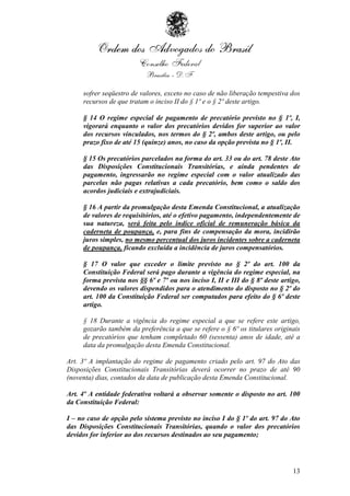 sofrer seqüestro de valores, exceto no caso de não liberação tempestiva dos
     recursos de que tratam o inciso II do § 1º e o § 2º deste artigo.

     § 14 O regime especial de pagamento de precatório previsto no § 1º, I,
     vigorará enquanto o valor dos precatórios devidos for superior ao valor
     dos recursos vinculados, nos termos do § 2º, ambos deste artigo, ou pelo
     prazo fixo de até 15 (quinze) anos, no caso da opção prevista no § 1º, II.

     § 15 Os precatórios parcelados na forma do art. 33 ou do art. 78 deste Ato
     das Disposições Constitucionais Transitórias, e ainda pendentes de
     pagamento, ingressarão no regime especial com o valor atualizado das
     parcelas não pagas relativas a cada precatório, bem como o saldo dos
     acordos judiciais e extrajudiciais.

     § 16 A partir da promulgação desta Emenda Constitucional, a atualização
     de valores de requisitórios, até o efetivo pagamento, independentemente de
     sua natureza, será feita pelo índice oficial de remuneração básica da
     caderneta de poupança, e, para fins de compensação da mora, incidirão
     juros simples, no mesmo percentual dos juros incidentes sobre a caderneta
     de poupança, ficando excluída a incidência de juros compensatórios.

     § 17 O valor que exceder o limite previsto no § 2º do art. 100 da
     Constituição Federal será pago durante a vigência do regime especial, na
     forma prevista nos §§ 6º e 7º ou nos inciso I, II e III do § 8º deste artigo,
     devendo os valores dispendidos para o atendimento do disposto no § 2º do
     art. 100 da Constituição Federal ser computados para efeito do § 6º deste
     artigo.

     § 18 Durante a vigência do regime especial a que se refere este artigo,
     gozarão também da preferência a que se refere o § 6º os titulares originais
     de precatórios que tenham completado 60 (sessenta) anos de idade, até a
     data da promulgação desta Emenda Constitucional.

Art. 3º A implantação do regime de pagamento criado pelo art. 97 do Ato das
Disposições Constitucionais Transitórias deverá ocorrer no prazo de até 90
(noventa) dias, contados da data de publicação desta Emenda Constitucional.

Art. 4º A entidade federativa voltará a observar somente o disposto no art. 100
da Constituição Federal:

I – no caso de opção pelo sistema previsto no inciso I do § 1º do art. 97 do Ato
das Disposições Constitucionais Transitórias, quando o valor dos precatórios
devidos for inferior ao dos recursos destinados ao seu pagamento;




                                                                               13
 