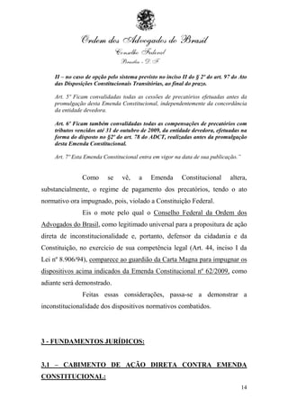 II – no caso de opção pelo sistema previsto no inciso II do § 2º do art. 97 do Ato
    das Disposições Constitucionais Transitórias, ao final do prazo.

    Art. 5º Ficam convalidadas todas as cessões de precatórios efetuadas antes da
    promulgação desta Emenda Constitucional, independentemente da concordância
    da entidade devedora.

    Art. 6º Ficam também convalidadas todas as compensações de precatórios com
    tributos vencidos até 31 de outubro de 2009, da entidade devedora, efetuadas na
    forma do disposto no §2º do art. 78 do ADCT, realizadas antes da promulgação
    desta Emenda Constitucional.

    Art. 7º Esta Emenda Constitucional entra em vigor na data de sua publicação.”


               Como       se    vê,    a    Emenda        Constitucional      altera,
substancialmente, o regime de pagamento dos precatórios, tendo o ato
normativo ora impugnado, pois, violado a Constituição Federal.
               Eis o mote pelo qual o Conselho Federal da Ordem dos
Advogados do Brasil, como legitimado universal para a propositura de ação
direta de inconstitucionalidade e, portanto, defensor da cidadania e da
Constituição, no exercício de sua competência legal (Art. 44, inciso I da
Lei nº 8.906/94), comparece ao guardião da Carta Magna para impugnar os
dispositivos acima indicados da Emenda Constitucional nº 62/2009, como
adiante será demonstrado.
               Feitas essas considerações, passa-se a demonstrar a
inconstitucionalidade dos dispositivos normativos combatidos.




3 - FUNDAMENTOS JURÍDICOS:


3.1 – CABIMENTO DE AÇÃO DIRETA CONTRA EMENDA
CONSTITUCIONAL:
                                                                                    14
 
